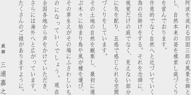 阿波を流れる四国三郎の風景を師とし、自然本来の姿を模索し庭づくりを営んでおります。 作意的でなく自然へと近づいていく為の仕掛けをする。それを念頭に、視覚だけの庭でなく、見えない部分に気を配り、五感で感じられる空間づくりをしています。 その土地の自然を観察し、最初に選ぶ木々に始まり鳥や風が種を運び、その芽生えがその場にふさわしいものになっていくでしょう。現在 全国各地から声をかけていただき、さらには海外へと広がっています。 たくさんのご縁がありますように。 庭師　三浦嘉之